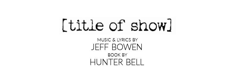 Title of Show  music and lyrics by Jeff Bowen Book by Hunter Bell